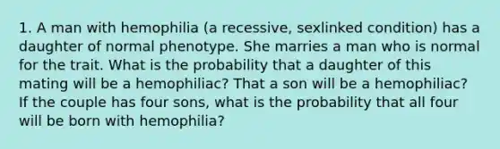 1. A man with hemophilia (a recessive, sexlinked condition) has a daughter of normal phenotype. She marries a man who is normal for the trait. What is the probability that a daughter of this mating will be a hemophiliac? That a son will be a hemophiliac? If the couple has four sons, what is the probability that all four will be born with hemophilia?