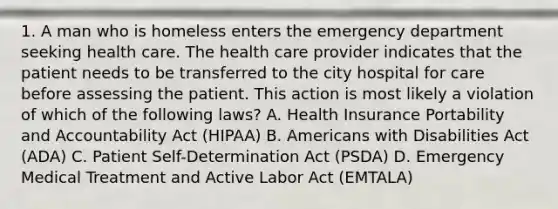 1. A man who is homeless enters the emergency department seeking health care. The health care provider indicates that the patient needs to be transferred to the city hospital for care before assessing the patient. This action is most likely a violation of which of the following laws? A. Health Insurance Portability and Accountability Act (HIPAA) B. Americans with Disabilities Act (ADA) C. Patient Self-Determination Act (PSDA) D. Emergency Medical Treatment and Active Labor Act (EMTALA)