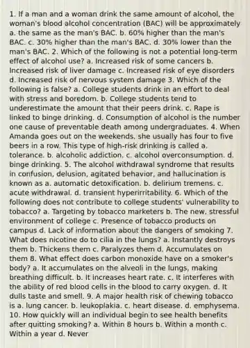 1. If a man and a woman drink the same amount of alcohol, the woman's blood alcohol concentration (BAC) will be approximately a. the same as the man's BAC. b. 60% higher than the man's BAC. c. 30% higher than the man's BAC. d. 30% lower than the man's BAC. 2. Which of the following is not a potential long-term effect of alcohol use? a. Increased risk of some cancers b. Increased risk of liver damage c. Increased risk of eye disorders d. Increased risk of nervous system damage 3. Which of the following is false? a. College students drink in an effort to deal with stress and boredom. b. College students tend to underestimate the amount that their peers drink. c. Rape is linked to binge drinking. d. Consumption of alcohol is the number one cause of preventable death among undergraduates. 4. When Amanda goes out on the weekends, she usually has four to five beers in a row. This type of high-risk drinking is called a. tolerance. b. alcoholic addiction. c. alcohol overconsumption. d. binge drinking. 5. The alcohol withdrawal syndrome that results in confusion, delusion, agitated behavior, and hallucination is known as a. automatic detoxification. b. delirium tremens. c. acute withdrawal. d. transient hyperirritability. 6. Which of the following does not contribute to college students' vulnerability to tobacco? a. Targeting by tobacco marketers b. The new, stressful environment of college c. Presence of tobacco products on campus d. Lack of information about the dangers of smoking 7. What does nicotine do to cilia in the lungs? a. Instantly destroys them b. Thickens them c. Paralyzes them d. Accumulates on them 8. What effect does carbon monoxide have on a smoker's body? a. It accumulates on the alveoli in the lungs, making breathing difficult. b. It increases heart rate. c. It interferes with the ability of red blood cells in the blood to carry oxygen. d. It dulls taste and smell. 9. A major health risk of chewing tobacco is a. lung cancer. b. leukoplakia. c. heart disease. d. emphysema. 10. How quickly will an individual begin to see health benefits after quitting smoking? a. Within 8 hours b. Within a month c. Within a year d. Never