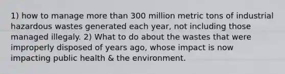 1) how to manage more than 300 million metric tons of industrial hazardous wastes generated each year, not including those managed illegaly. 2) What to do about the wastes that were improperly disposed of years ago, whose impact is now impacting public health & the environment.