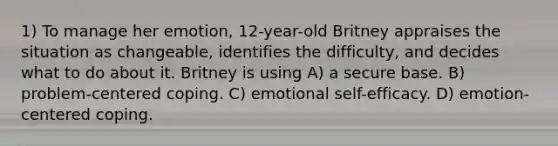 1) To manage her emotion, 12-year-old Britney appraises the situation as changeable, identifies the difficulty, and decides what to do about it. Britney is using A) a secure base. B) problem-centered coping. C) emotional self-efficacy. D) emotion-centered coping.