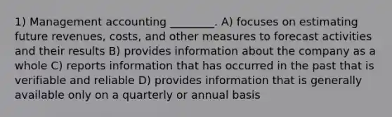 1) Management accounting ________. A) focuses on estimating future revenues, costs, and other measures to forecast activities and their results B) provides information about the company as a whole C) reports information that has occurred in the past that is verifiable and reliable D) provides information that is generally available only on a quarterly or annual basis