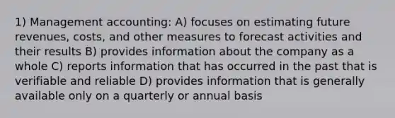 1) Management accounting: A) focuses on estimating future revenues, costs, and other measures to forecast activities and their results B) provides information about the company as a whole C) reports information that has occurred in the past that is verifiable and reliable D) provides information that is generally available only on a quarterly or annual basis