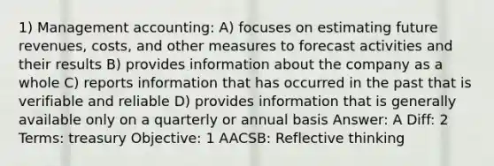 1) Management accounting: A) focuses on estimating future revenues, costs, and other measures to forecast activities and their results B) provides information about the company as a whole C) reports information that has occurred in the past that is verifiable and reliable D) provides information that is generally available only on a quarterly or annual basis Answer: A Diff: 2 Terms: treasury Objective: 1 AACSB: Reflective thinking