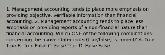 1. Management accounting tends to place more emphasis on providing​ objective, verifiable information than financial accounting. 2. Management accounting tends to place less emphasis on providing reports of a​ non-financial nature than financial accounting. Which ONE of the following combinations concerning the above statements​ (true/false) is​ correct? A. True True B. True False C. False True D. False False