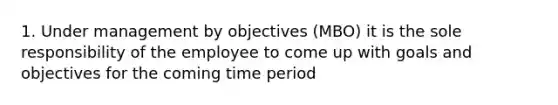 1. Under management by objectives (MBO) it is the sole responsibility of the employee to come up with goals and objectives for the coming time period