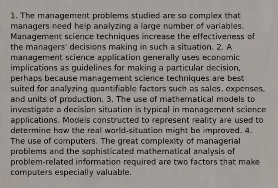 1. The management problems studied are so complex that managers need help analyzing a large number of variables. Management science techniques increase the effectiveness of the managers' decisions making in such a situation. 2. A management science application generally uses economic implications as guidelines for making a particular decision, perhaps because management science techniques are best suited for analyzing quantifiable factors such as sales, expenses, and units of production. 3. The use of mathematical models to investigate a decision situation is typical in management science applications. Models constructed to represent reality are used to determine how the real world-situation might be improved. 4. The use of computers. The great complexity of managerial problems and the sophisticated mathematical analysis of problem-related information required are two factors that make computers especially valuable.