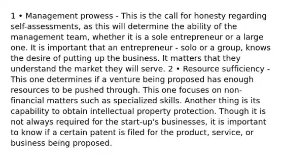 1 • Management prowess - This is the call for honesty regarding self-assessments, as this will determine the ability of the management team, whether it is a sole entrepreneur or a large one. It is important that an entrepreneur - solo or a group, knows the desire of putting up the business. It matters that they understand the market they will serve. 2 • Resource sufficiency - This one determines if a venture being proposed has enough resources to be pushed through. This one focuses on non-financial matters such as specialized skills. Another thing is its capability to obtain intellectual property protection. Though it is not always required for the start-up's businesses, it is important to know if a certain patent is filed for the product, service, or business being proposed.