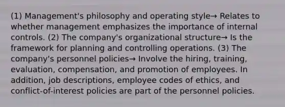 (1) Management's philosophy and operating style→ Relates to whether management emphasizes the importance of internal controls. (2) The company's organizational structure→ Is the framework for planning and controlling operations. (3) The company's personnel policies→ Involve the hiring, training, evaluation, compensation, and promotion of employees. In addition, job descriptions, employee codes of ethics, and conflict-of-interest policies are part of the personnel policies.