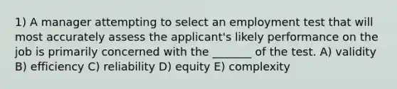 1) A manager attempting to select an employment test that will most accurately assess the applicant's likely performance on the job is primarily concerned with the _______ of the test. A) validity B) efficiency C) reliability D) equity E) complexity