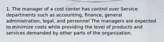 1. The manager of a cost center has control over Service departments such as accounting, finance, general administration, legal, and personnel The managers are expected to minimize costs while providing the level of products and services demanded by other parts of the organization.