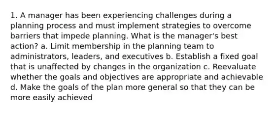 1. A manager has been experiencing challenges during a planning process and must implement strategies to overcome barriers that impede planning. What is the manager's best action? a. Limit membership in the planning team to administrators, leaders, and executives b. Establish a fixed goal that is unaffected by changes in the organization c. Reevaluate whether the goals and objectives are appropriate and achievable d. Make the goals of the plan more general so that they can be more easily achieved