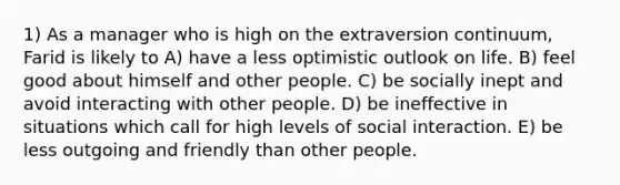 1) As a manager who is high on the extraversion continuum, Farid is likely to A) have a less optimistic outlook on life. B) feel good about himself and other people. C) be socially inept and avoid interacting with other people. D) be ineffective in situations which call for high levels of social interaction. E) be less outgoing and friendly than other people.