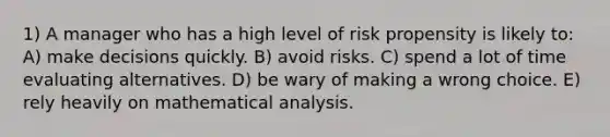 1) A manager who has a high level of risk propensity is likely to: A) make decisions quickly. B) avoid risks. C) spend a lot of time evaluating alternatives. D) be wary of making a wrong choice. E) rely heavily on mathematical analysis.