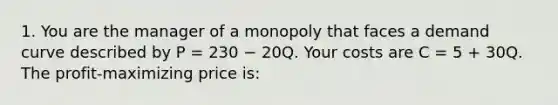 1. You are the manager of a monopoly that faces a demand curve described by P = 230 − 20Q. Your costs are C = 5 + 30Q. The profit-maximizing price is: