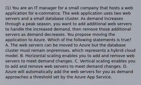 (1) You are an IT manager for a small company that hosts a web application for e-commerce. The web application uses two web servers and a small database cluster. As demand increases through a peak season, you want to add additional web servers to handle the increased demand, then remove those additional servers as demand decreases. You propose moving the application to Azure. Which of the following statements is true? A. The web servers can be moved to Azure but the database cluster must remain onpremises, which represents a hybrid cloud model. B. Horizontal scaling enables you to add and remove web servers to meet demand changes. C. Vertical scaling enables you to add and remove web servers to meet demand changes. D. Azure will automatically add the web servers for you as demand approaches a threshold set by the Azure App Service.