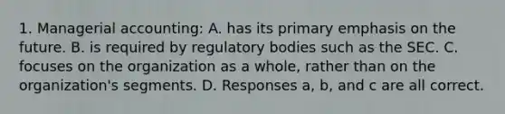 1. Managerial accounting: A. has its primary emphasis on the future. B. is required by regulatory bodies such as the SEC. C. focuses on the organization as a whole, rather than on the organization's segments. D. Responses a, b, and c are all correct.