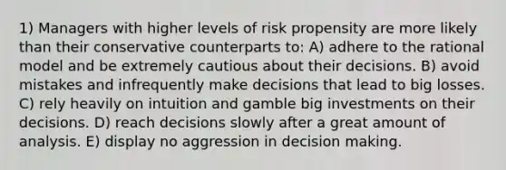 1) Managers with higher levels of risk propensity are more likely than their conservative counterparts to: A) adhere to the rational model and be extremely cautious about their decisions. B) avoid mistakes and infrequently make decisions that lead to big losses. C) rely heavily on intuition and gamble big investments on their decisions. D) reach decisions slowly after a great amount of analysis. E) display no aggression in decision making.