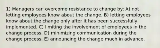 1) Managers can overcome resistance to change by: A) not letting employees know about the change. B) letting employees know about the change only after it has been successfully implemented. C) limiting the involvement of employees in the change process. D) minimizing communication during the change process. E) announcing the change much in advance.