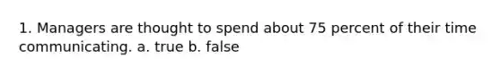 1. Managers are thought to spend about 75 percent of their time communicating. a. true b. false