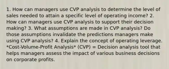 1. How can managers use CVP analysis to determine the level of sales needed to attain a specific level of operating income? 2. How can managers use CVP analysis to support their decision making? 3. What assumptions are made in CVP analysis? Do those assumptions invalidate the predictions managers make using CVP analysis? 4. Explain the concept of operating leverage. *Cost-Volume-Profit Analysis* (CVP) = Decision analysis tool that helps managers assess the impact of various business decisions on corporate profits.