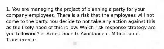 1. You are managing the project of planning a party for your company employees. There is a risk that the employees will not come to the party. You decide to not take any action against this as the likely-hood of this is low. Which risk response strategy are you following? a. Acceptance b. Avoidance c. Mitigation d. Transference