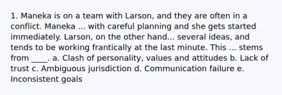 1. Maneka is on a team with Larson, and they are often in a conflict. Maneka ... with careful planning and she gets started immediately. Larson, on the other hand... several ideas, and tends to be working frantically at the last minute. This ... stems from ____. a. Clash of personality, values and attitudes b. Lack of trust c. Ambiguous jurisdiction d. Communication failure e. Inconsistent goals