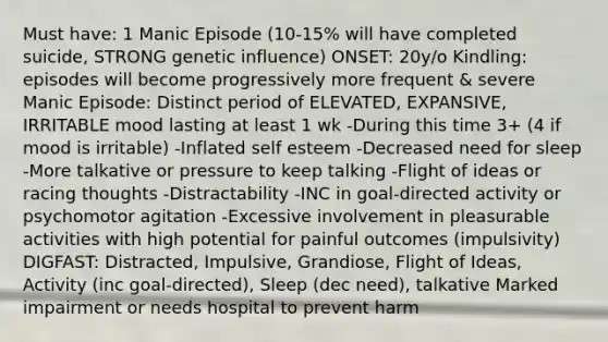 Must have: 1 Manic Episode (10-15% will have completed suicide, STRONG genetic influence) ONSET: 20y/o Kindling: episodes will become progressively more frequent & severe Manic Episode: Distinct period of ELEVATED, EXPANSIVE, IRRITABLE mood lasting at least 1 wk -During this time 3+ (4 if mood is irritable) -Inflated self esteem -Decreased need for sleep -More talkative or pressure to keep talking -Flight of ideas or racing thoughts -Distractability -INC in goal-directed activity or psychomotor agitation -Excessive involvement in pleasurable activities with high potential for painful outcomes (impulsivity) DIGFAST: Distracted, Impulsive, Grandiose, Flight of Ideas, Activity (inc goal-directed), Sleep (dec need), talkative Marked impairment or needs hospital to prevent harm