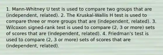 1. Mann-Whitney U test is used to compare two groups that are (independent, related). 2. The Kruskal-Wallis H test is used to compare three or more groups that are (independent, related). 3. Wilcoxon signed-rank test is used to compare (2, 3 or more) sets of scores that are (independent, related). 4. Friedman's test is used to compare (2, 3 or more) sets of scores that are (independent, related).