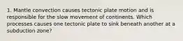 1. Mantle convection causes tectonic plate motion and is responsible for the slow movement of continents. Which processes causes one tectonic plate to sink beneath another at a subduction zone?