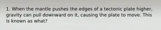 1. When the mantle pushes the edges of a tectonic plate higher, gravity can pull downward on it, causing the plate to move. This is known as what?