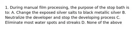 1. During manual film processing, the purpose of the stop bath is to: A. Change the exposed silver salts to black metallic silver B. Neutralize the developer and stop the developing process C. Eliminate most water spots and streaks D. None of the above