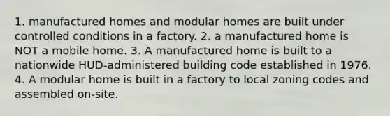 1. manufactured homes and modular homes are built under controlled conditions in a factory. 2. a manufactured home is NOT a mobile home. 3. A manufactured home is built to a nationwide HUD-administered building code established in 1976. 4. A modular home is built in a factory to local zoning codes and assembled on-site.