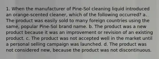 1. When the manufacturer of Pine-Sol cleaning liquid introduced an orange-scented cleaner, which of the following occurred? a. The product was easily sold to many foreign countries using the same, popular Pine-Sol brand name. b. The product was a new product because it was an improvement or revision of an existing product. c. The product was not accepted well in the market until a personal selling campaign was launched. d. The product was not considered new, because the product was not discontinuous.