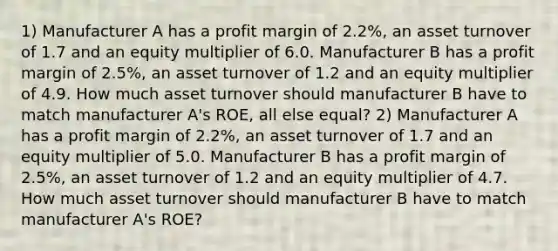 1) Manufacturer A has a profit margin of 2.2%, an asset turnover of 1.7 and an equity multiplier of 6.0. Manufacturer B has a profit margin of 2.5%, an asset turnover of 1.2 and an equity multiplier of 4.9. How much asset turnover should manufacturer B have to match manufacturer A's ROE, all else equal? 2) Manufacturer A has a profit margin of 2.2%, an asset turnover of 1.7 and an equity multiplier of 5.0. Manufacturer B has a profit margin of 2.5%, an asset turnover of 1.2 and an equity multiplier of 4.7. How much asset turnover should manufacturer B have to match manufacturer A's ROE?