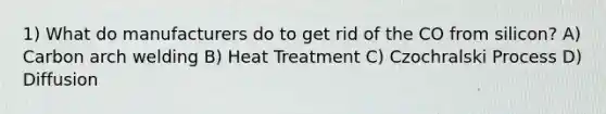 1) What do manufacturers do to get rid of the CO from silicon? A) Carbon arch welding B) Heat Treatment C) Czochralski Process D) Diffusion