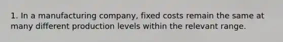 1. In a manufacturing company, fixed costs remain the same at many different production levels within the relevant range.