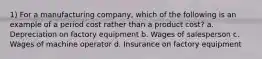 1) For a manufacturing company, which of the following is an example of a period cost rather than a product cost? a. Depreciation on factory equipment b. Wages of salesperson c. Wages of machine operator d. Insurance on factory equipment