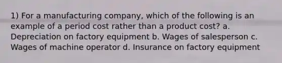 1) For a manufacturing company, which of the following is an example of a period cost rather than a product cost? a. Depreciation on factory equipment b. Wages of salesperson c. Wages of machine operator d. Insurance on factory equipment