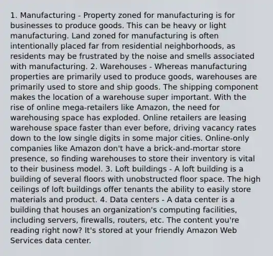 1. Manufacturing - Property zoned for manufacturing is for businesses to produce goods. This can be heavy or light manufacturing. Land zoned for manufacturing is often intentionally placed far from residential neighborhoods, as residents may be frustrated by the noise and smells associated with manufacturing. 2. Warehouses - Whereas manufacturing properties are primarily used to produce goods, warehouses are primarily used to store and ship goods. The shipping component makes the location of a warehouse super important. With the rise of online mega-retailers like Amazon, the need for warehousing space has exploded. Online retailers are leasing warehouse space faster than ever before, driving vacancy rates down to the low single digits in some major cities. Online-only companies like Amazon don't have a brick-and-mortar store presence, so finding warehouses to store their inventory is vital to their business model. 3. Loft buildings - A loft building is a building of several floors with unobstructed floor space. The high ceilings of loft buildings offer tenants the ability to easily store materials and product. 4. Data centers - A data center is a building that houses an organization's computing facilities, including servers, firewalls, routers, etc. The content you're reading right now? It's stored at your friendly Amazon Web Services data center.