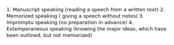 1. Manuscript speaking (reading a speech from a written text) 2. Memorized speaking ( giving a speech without notes) 3. Impromptu speaking (no preparation in advance) 4. Extemporaneous speaking (knowing the major ideas, which have been outlined, but not memorized)