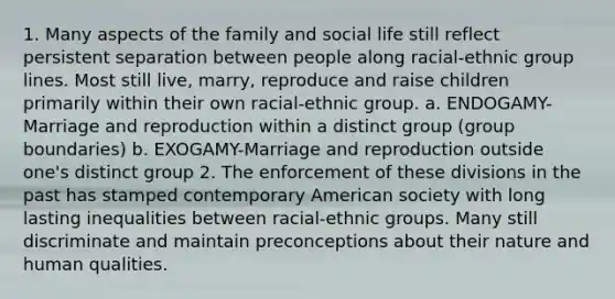 1. Many aspects of the family and social life still reflect persistent separation between people along racial-ethnic group lines. Most still live, marry, reproduce and raise children primarily within their own racial-ethnic group. a. ENDOGAMY-Marriage and reproduction within a distinct group (group boundaries) b. EXOGAMY-Marriage and reproduction outside one's distinct group 2. The enforcement of these divisions in the past has stamped contemporary American society with long lasting inequalities between racial-ethnic groups. Many still discriminate and maintain preconceptions about their nature and human qualities.