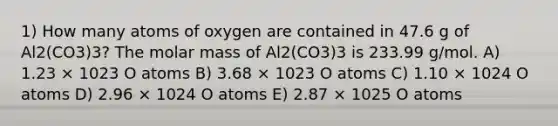 1) How many atoms of oxygen are contained in 47.6 g of Al2(CO3)3? The molar mass of Al2(CO3)3 is 233.99 g/mol. A) 1.23 × 1023 O atoms B) 3.68 × 1023 O atoms C) 1.10 × 1024 O atoms D) 2.96 × 1024 O atoms E) 2.87 × 1025 O atoms