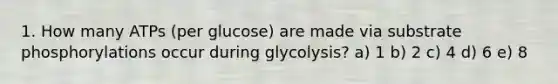 1. How many ATPs (per glucose) are made via substrate phosphorylations occur during glycolysis? a) 1 b) 2 c) 4 d) 6 e) 8