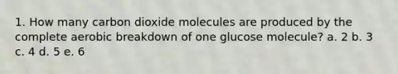 1. How many carbon dioxide molecules are produced by the complete aerobic breakdown of one glucose molecule? a. 2 b. 3 c. 4 d. 5 e. 6