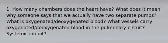 1. How many chambers does the heart have? What does it mean why someone says that we actually have two separate pumps? What is oxygenated/deoxygenated blood? What vessels carry oxygenated/deoxygenated blood in the pulmonary circuit? Systemic circuit?