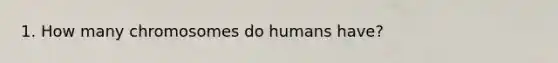 1. How many chromosomes do humans have?