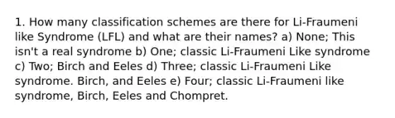 1. How many classification schemes are there for Li-Fraumeni like Syndrome (LFL) and what are their names? a) None; This isn't a real syndrome b) One; classic Li-Fraumeni Like syndrome c) Two; Birch and Eeles d) Three; classic Li-Fraumeni Like syndrome. Birch, and Eeles e) Four; classic Li-Fraumeni like syndrome, Birch, Eeles and Chompret.