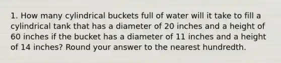 1. How many cylindrical buckets full of water will it take to fill a cylindrical tank that has a diameter of 20 inches and a height of 60 inches if the bucket has a diameter of 11 inches and a height of 14 inches? Round your answer to the nearest hundredth.