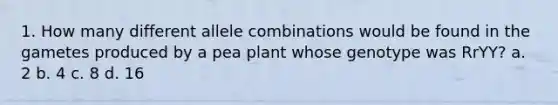 1. How many different allele combinations would be found in the gametes produced by a pea plant whose genotype was RrYY? a. 2 b. 4 c. 8 d. 16